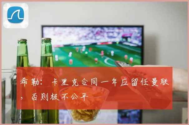 希勒：卡里克合同一年应留任曼联，否则极不公平