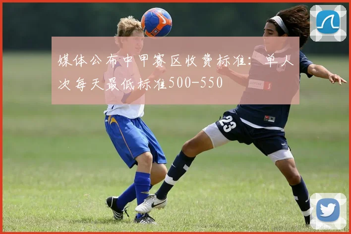 媒体公布中甲赛区收费标准：单人次每天最低标准500-550