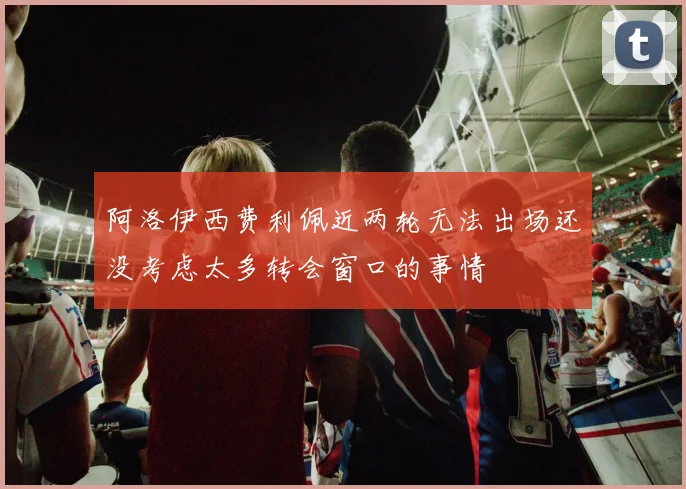 阿洛伊西费利佩近两轮无法出场还没考虑太多转会窗口的事情