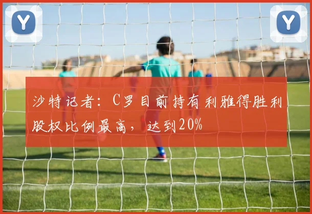 沙特记者：C罗目前持有利雅得胜利股权比例最高，达到20%