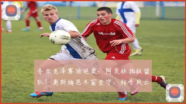 齐尔克泽赛场逆袭，阿莫林拍板留队！奥斯梅恩冬窗坚守，转会风云突变