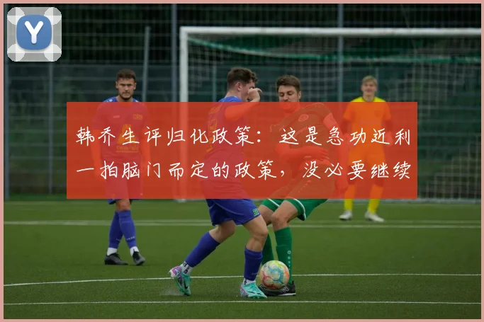 韩乔生评归化政策：这是急功近利一拍脑门而定的政策，没必要继续