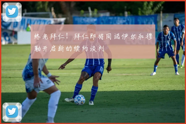 终老拜仁！拜仁即将同诺伊尔和穆勒开启新的续约谈判