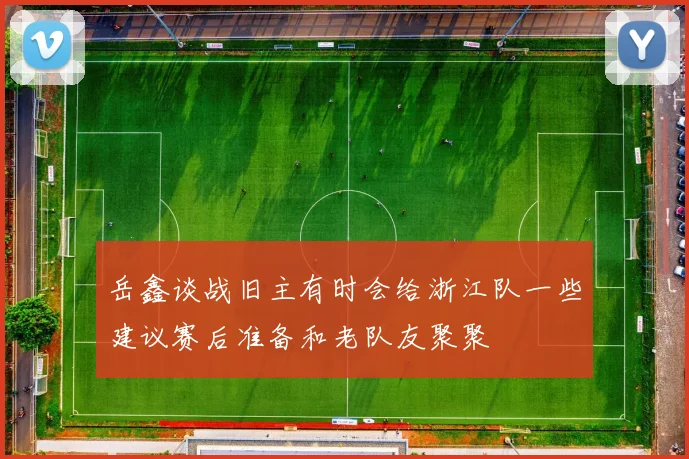 岳鑫谈战旧主有时会给浙江队一些建议赛后准备和老队友聚聚