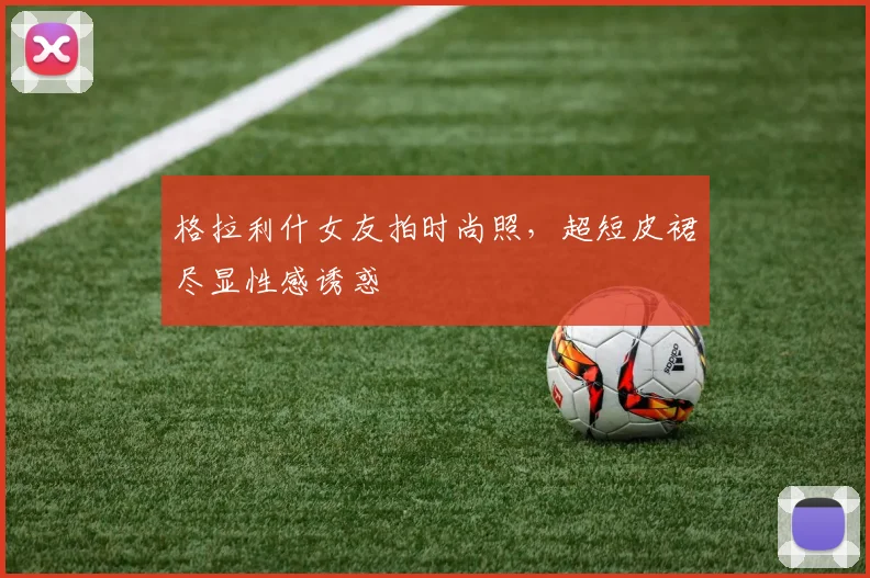 格拉利什女友拍时尚照，超短皮裙尽显性感诱惑