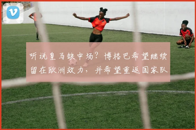 听说皇马缺中场？博格巴希望继续留在欧洲效力，并希望重返国家队