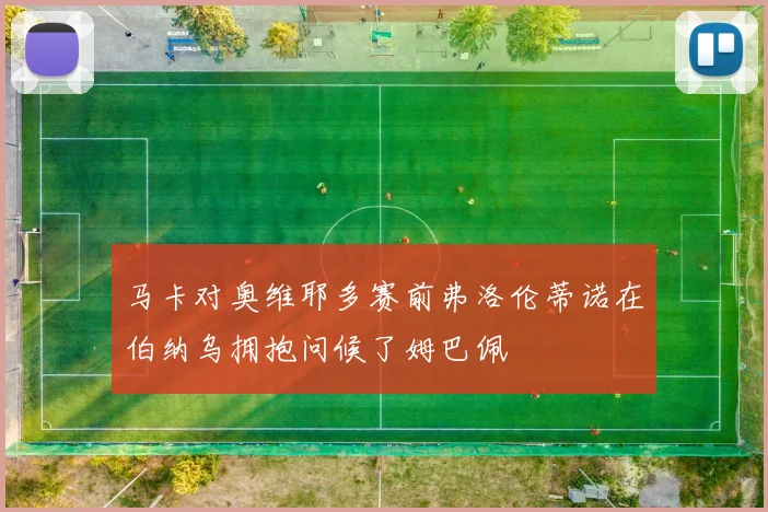 马卡对奥维耶多赛前弗洛伦蒂诺在伯纳乌拥抱问候了姆巴佩