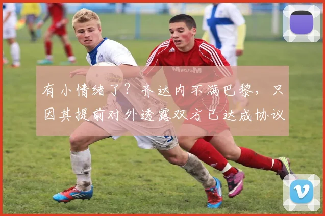 有小情绪了？齐达内不满巴黎，只因其提前对外透露双方已达成协议