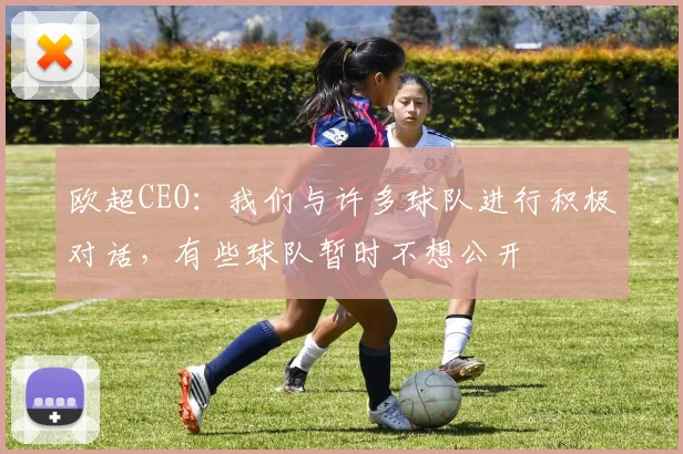 欧超CEO：我们与许多球队进行积极对话，有些球队暂时不想公开