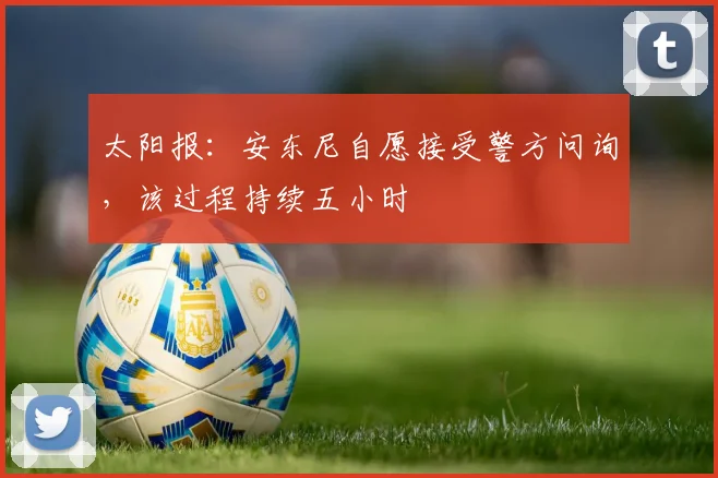 太阳报：安东尼自愿接受警方问询，该过程持续五小时