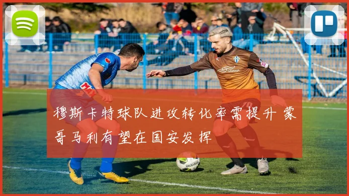 穆斯卡特球队进攻转化率需提升 蒙哥马利有望在国安发挥