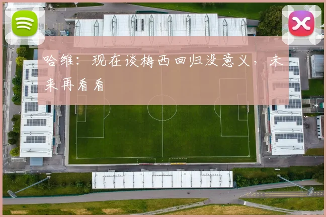 哈维：现在谈梅西回归没意义，未来再看看