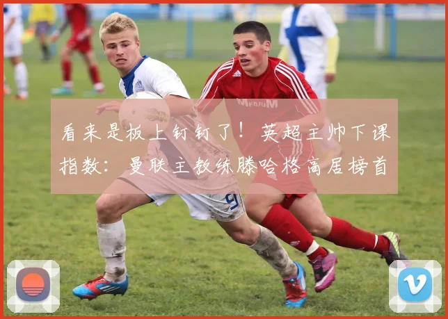 看来是板上钉钉了！英超主帅下课指数：曼联主教练滕哈格高居榜首