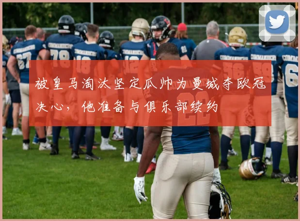被皇马淘汰坚定瓜帅为曼城夺欧冠决心，他准备与俱乐部续约