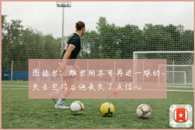 图赫尔：维尔纳本可再进一球的，失去空门后他丧失了点信心