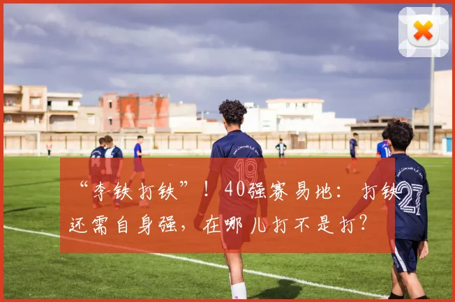 “李铁打铁”！40强赛易地：打铁还需自身强，在哪儿打不是打？