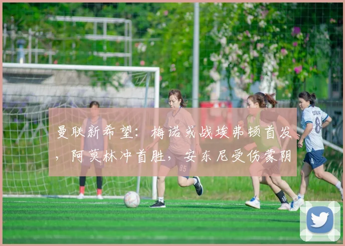 曼联新希望：梅诺或战埃弗顿首发，阿莫林冲首胜，安东尼受伤蒙阴影