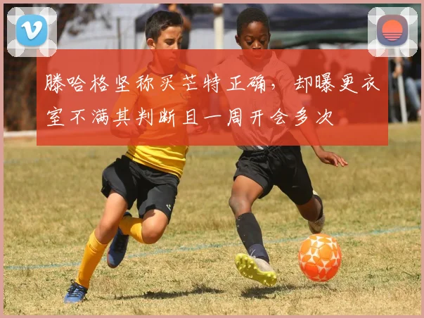 滕哈格坚称买芒特正确，却曝更衣室不满其判断且一周开会多次