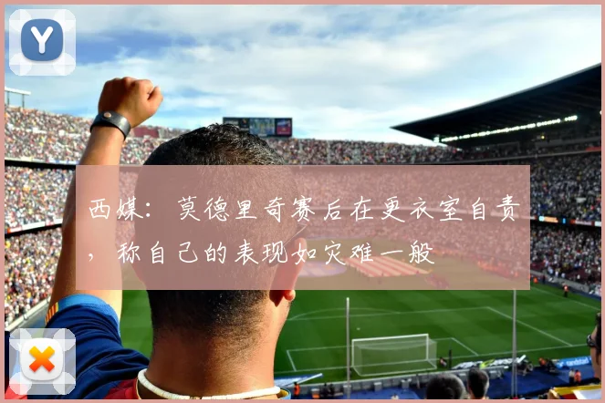 西媒：莫德里奇赛后在更衣室自责，称自己的表现如灾难一般