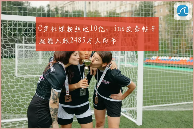 C罗社媒粉丝达10亿，ins发条帖子就能入账2485万人民币