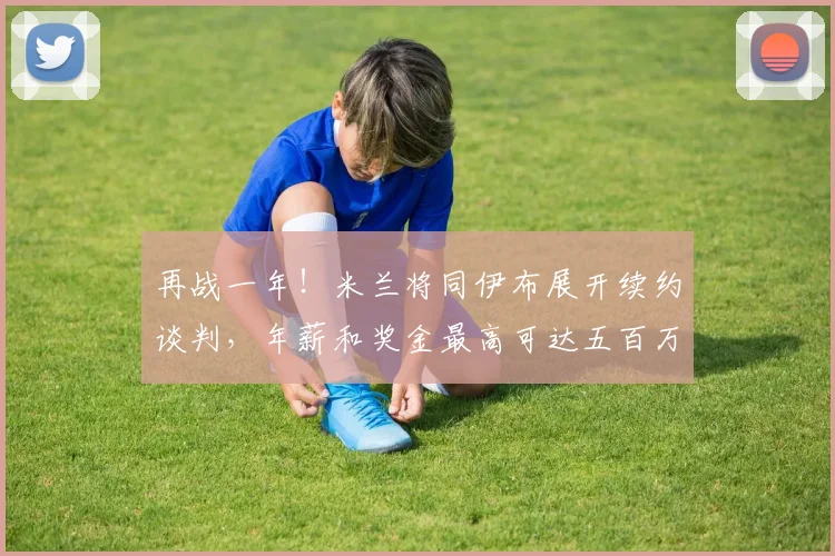 再战一年！米兰将同伊布展开续约谈判，年薪和奖金最高可达五百万