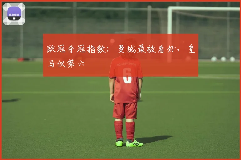 欧冠夺冠指数：曼城最被看好，皇马仅第六
