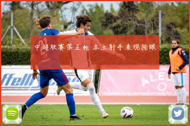 中超联赛第五轮 本土射手表现抢眼
