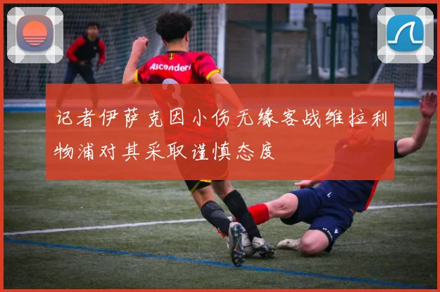 记者伊萨克因小伤无缘客战维拉利物浦对其采取谨慎态度