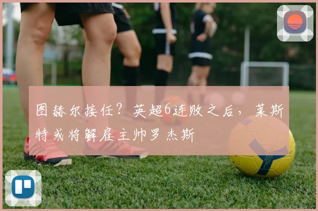 图赫尔接任？英超6连败之后，莱斯特或将解雇主帅罗杰斯