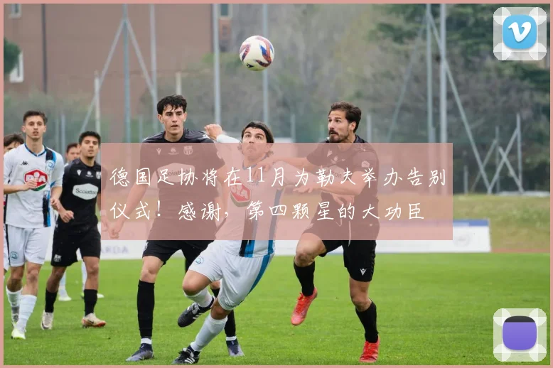 德国足协将在11月为勒夫举办告别仪式！感谢，第四颗星的大功臣