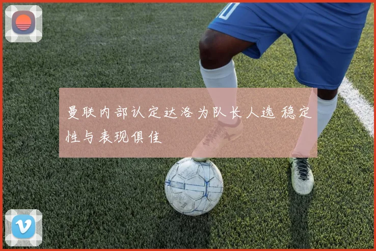 曼联内部认定达洛为队长人选 稳定性与表现俱佳