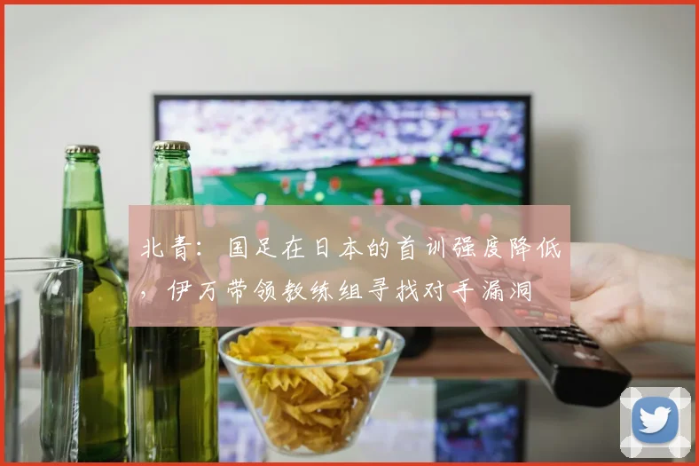 北青：国足在日本的首训强度降低，伊万带领教练组寻找对手漏洞