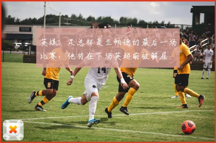 英媒：足总杯是兰帕德的最后一场比赛，他将在下场英超前被解雇