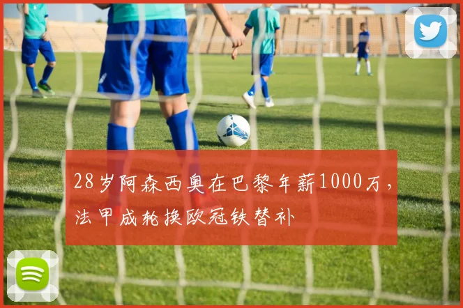 28岁阿森西奥在巴黎年薪1000万，法甲成轮换欧冠铁替补