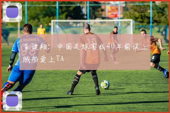 黄健翔：中国足球害我40年前误上贼船爱上TA
