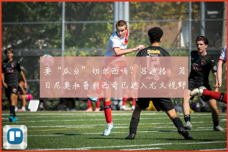 要“瓜分”切尔西吗？吕迪格，若日尼奥和普利西奇已进入尤文视野