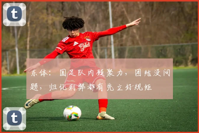 东体：国足队内凝聚力，团结没问题，归化利弊都有先立好规矩