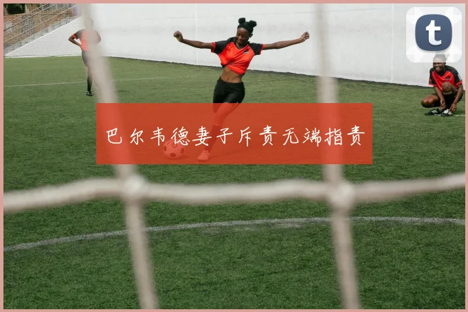 巴尔韦德妻子斥责无端指责